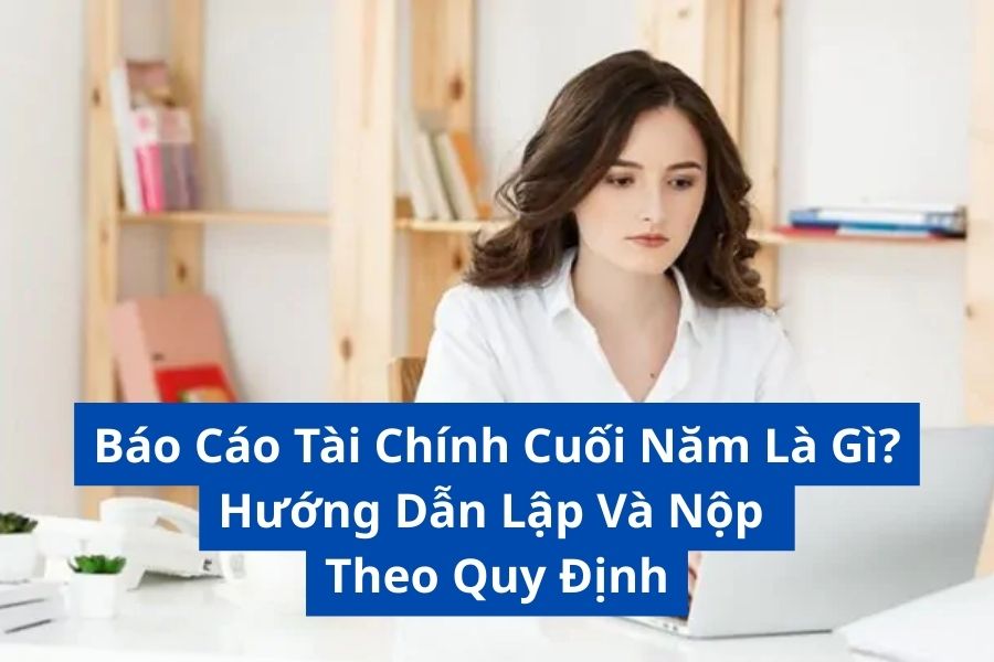 Báo Cáo Tài Chính Cuối Năm Là Gì? Hướng Dẫn Lập Và Nộp Theo Quy Định