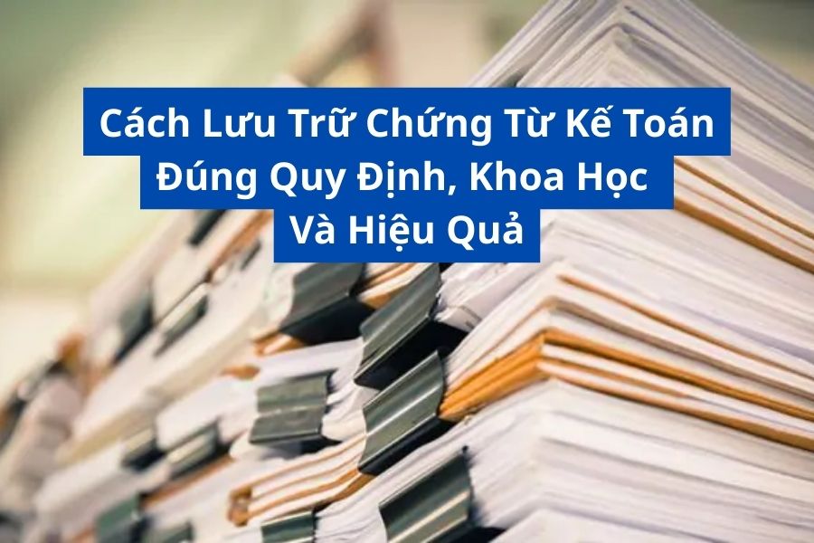 Cách Lưu Trữ Chứng Từ Kế Toán Đúng Quy Định, Khoa Học Và Hiệu Quả